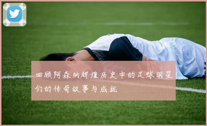 回顾阿森纳辉煌历史中的足球明星们的传奇故事与成就