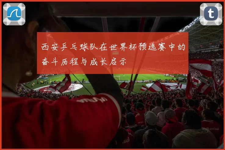 西安乒乓球队在世界杯预选赛中的奋斗历程与成长启示