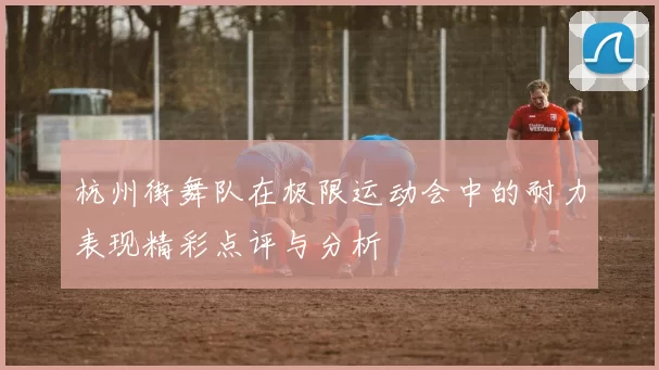 杭州街舞队在极限运动会中的耐力表现精彩点评与分析