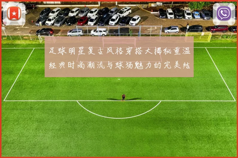 足球明星复古风格穿搭大揭秘重温经典时尚潮流与球场魅力的完美结合