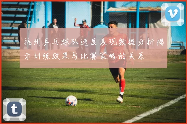 杭州乒乓球队速度表现数据分析揭示训练效果与比赛策略的关系
