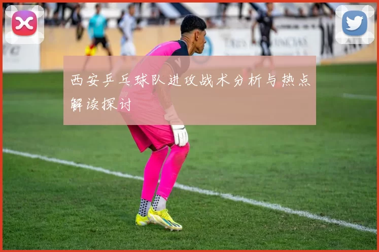 西安乒乓球队进攻战术分析与热点解读探讨