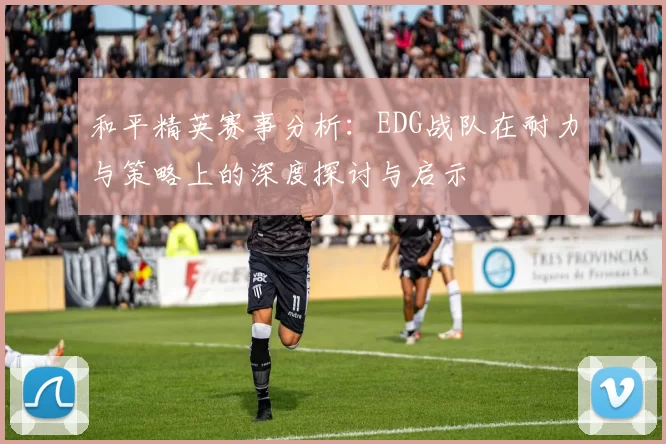 和平精英赛事分析：EDG战队在耐力与策略上的深度探讨与启示