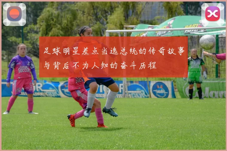 足球明星差点当选总统的传奇故事与背后不为人知的奋斗历程