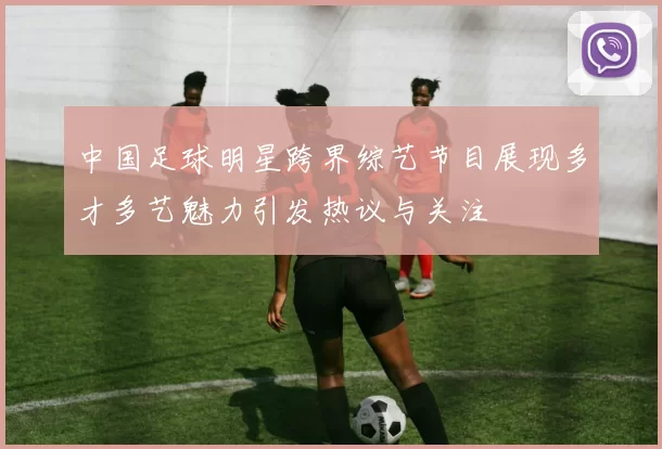 中国足球明星跨界综艺节目展现多才多艺魅力引发热议与关注