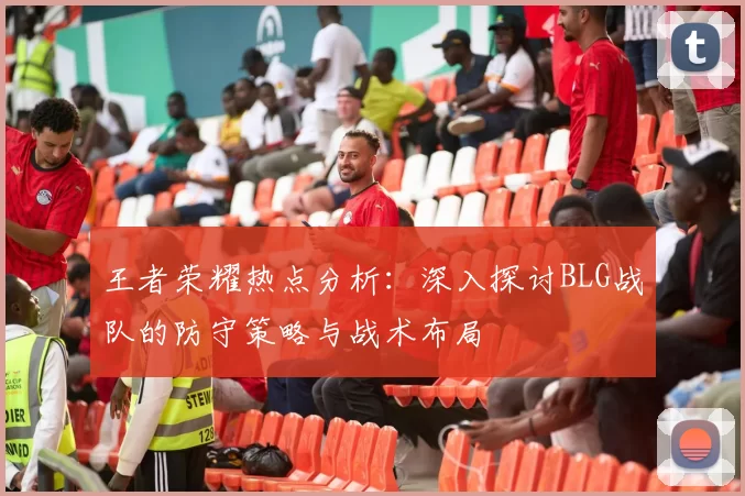 王者荣耀热点分析：深入探讨BLG战队的防守策略与战术布局