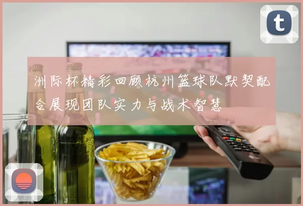 洲际杯精彩回顾杭州篮球队默契配合展现团队实力与战术智慧