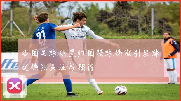 各国足球明星归国踢球热潮引发球迷热烈关注与期待