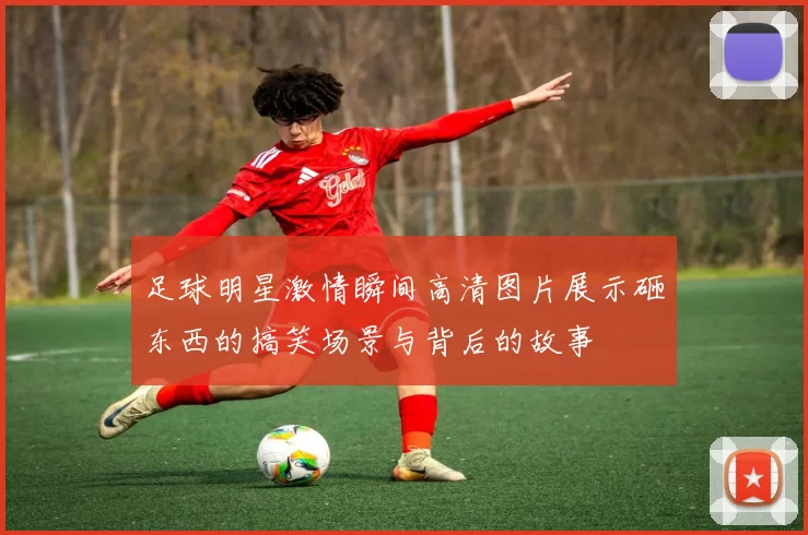 足球明星激情瞬间高清图片展示砸东西的搞笑场景与背后的故事