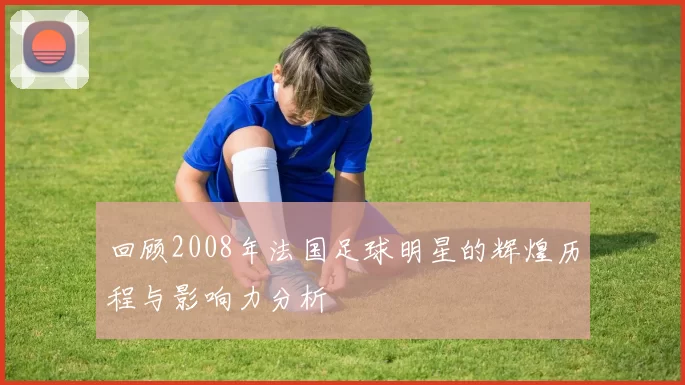 回顾2008年法国足球明星的辉煌历程与影响力分析