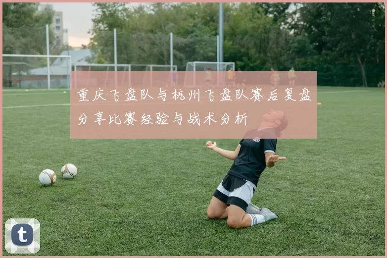 重庆飞盘队与杭州飞盘队赛后复盘分享比赛经验与战术分析
