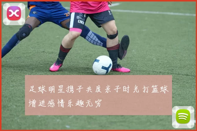 足球明星携子共度亲子时光打篮球增进感情乐趣无穷