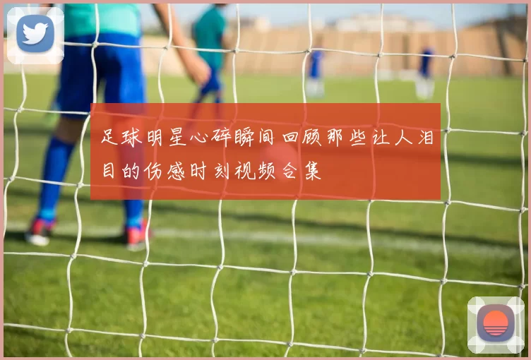 足球明星心碎瞬间回顾那些让人泪目的伤感时刻视频合集