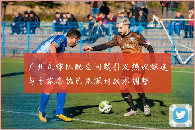 广州足球队配合问题引发热议球迷与专家各执己见探讨战术调整