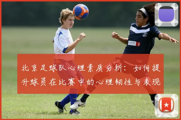 北京足球队心理素质分析：如何提升球员在比赛中的心理韧性与表现