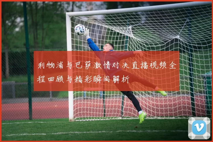 利物浦与巴萨激情对决直播视频全程回顾与精彩瞬间解析