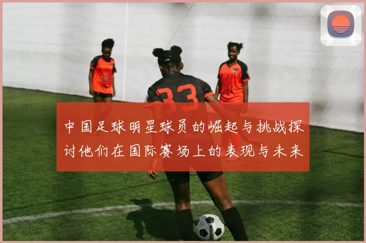中国足球明星球员的崛起与挑战探讨他们在国际赛场上的表现与未来发展
