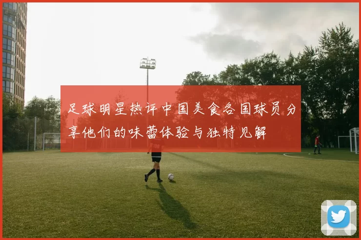 足球明星热评中国美食各国球员分享他们的味蕾体验与独特见解