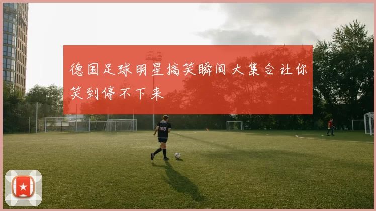 德国足球明星搞笑瞬间大集合让你笑到停不下来