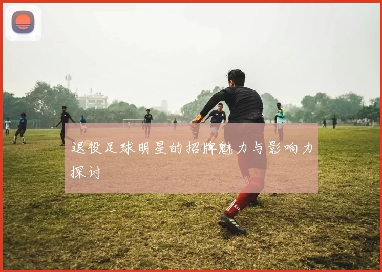 退役足球明星的招牌魅力与影响力探讨