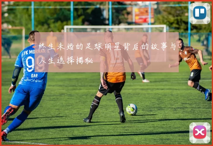 终生未婚的足球明星背后的故事与人生选择揭秘