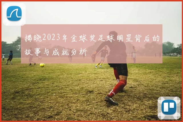揭晓2023年金球奖足球明星背后的故事与成就分析