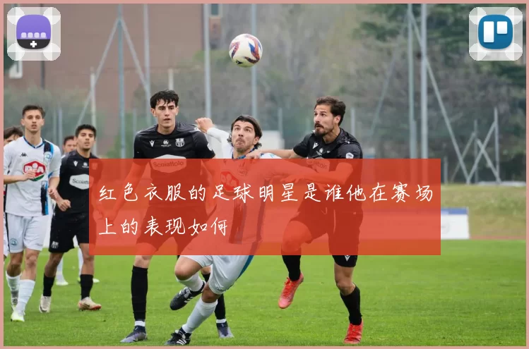 红色衣服的足球明星是谁他在赛场上的表现如何