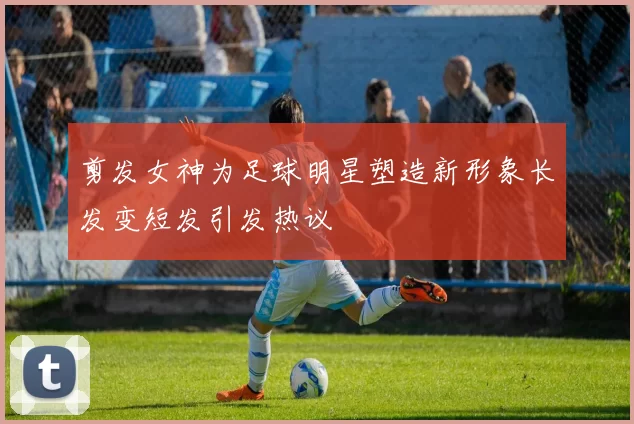 剪发女神为足球明星塑造新形象长发变短发引发热议