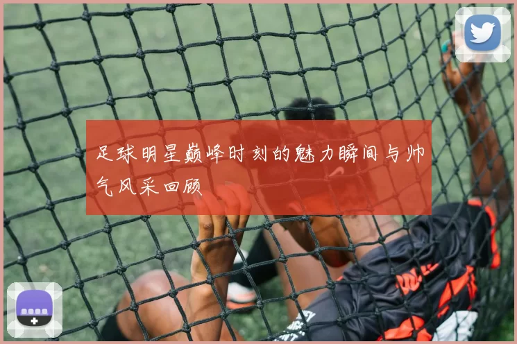 足球明星巅峰时刻的魅力瞬间与帅气风采回顾