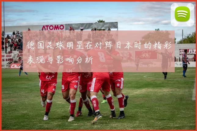 德国足球明星在对阵日本时的精彩表现与影响分析