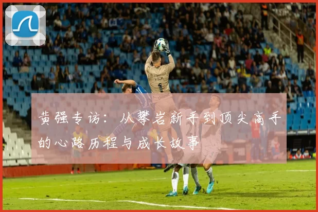 黄强专访：从攀岩新手到顶尖高手的心路历程与成长故事