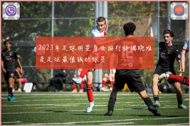 2023年足球明星身价排行榜揭晓谁是足坛最值钱的球员
