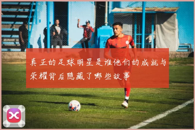 真正的足球明星是谁他们的成就与荣耀背后隐藏了哪些故事