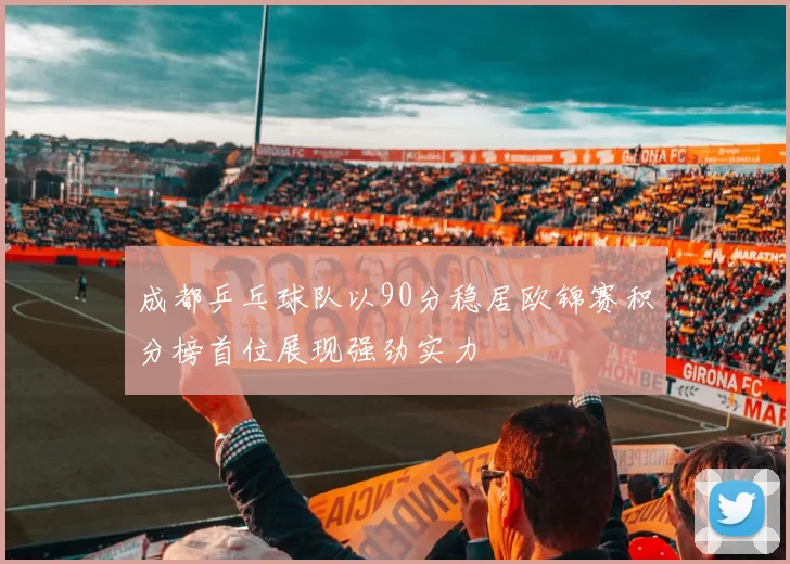 成都乒乓球队以90分稳居欧锦赛积分榜首位展现强劲实力