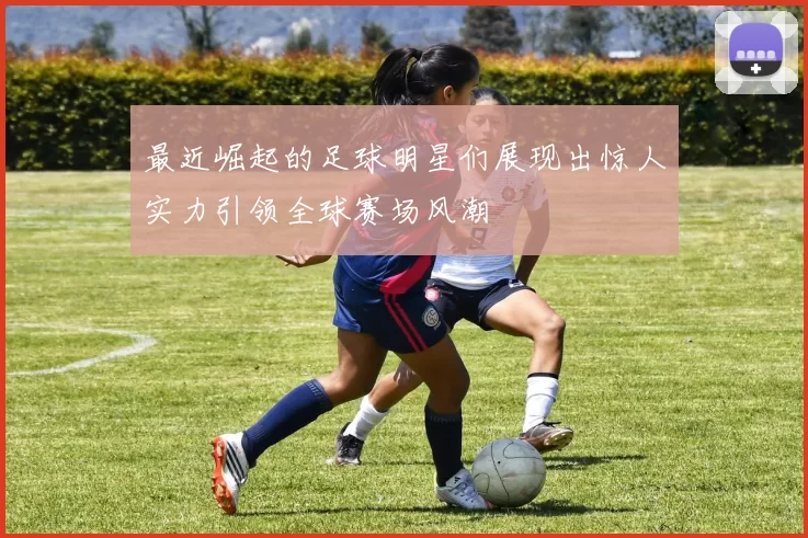 最近崛起的足球明星们展现出惊人实力引领全球赛场风潮